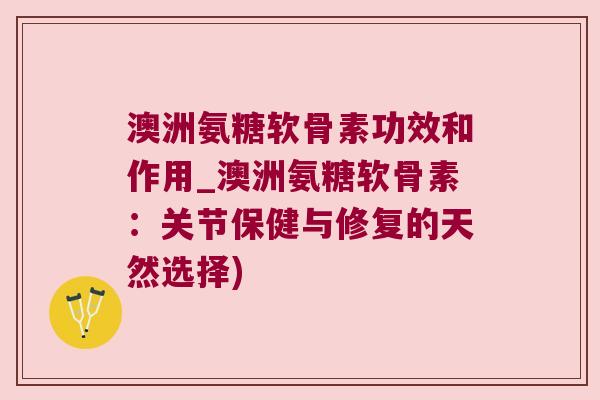 澳洲氨糖软骨素功效和作用_澳洲氨糖软骨素:关节保健与修复的天然选择)