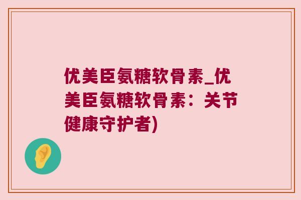 优美臣氨糖软骨素_优美臣氨糖软骨素:关节健康守护者)