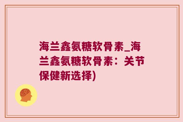 海兰鑫氨糖软骨素_海兰鑫氨糖软骨素:关节保健新选择)