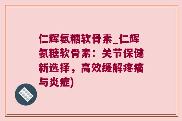 仁辉氨糖软骨素_仁辉氨糖软骨素：关节保健新选择，高效缓解疼痛与炎症)