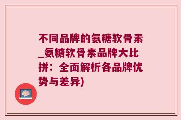 不同品牌的氨糖软骨素_氨糖软骨素品牌大比拼:全面解析各品牌优势与差异)
