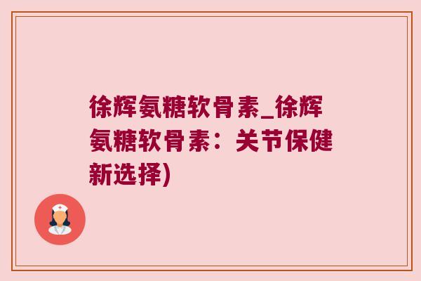 徐辉氨糖软骨素_徐辉氨糖软骨素:关节保健新选择)