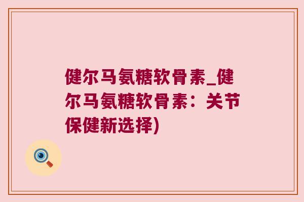 健尔马氨糖软骨素_健尔马氨糖软骨素:关节保健新选择)