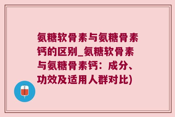 氨糖软骨素与氨糖骨素钙的区别_氨糖软骨素与氨糖骨素钙:成分、功效及适用人群对比)