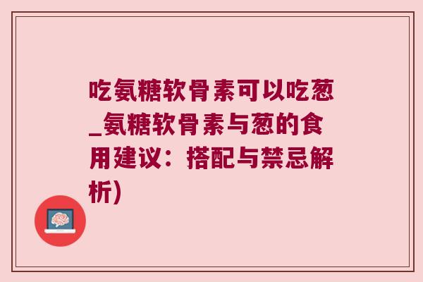 吃氨糖软骨素可以吃葱_氨糖软骨素与葱的食用建议:搭配与禁忌解析)