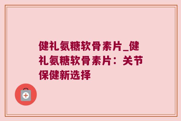 健礼氨糖软骨素片_健礼氨糖软骨素片:关节保健新选择