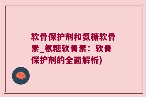 软骨保护剂和氨糖软骨素_氨糖软骨素:软骨保护剂的全面解析) 软骨保护剂和氨糖软骨素_氨糖软骨素:软骨保护剂的全面解析)
