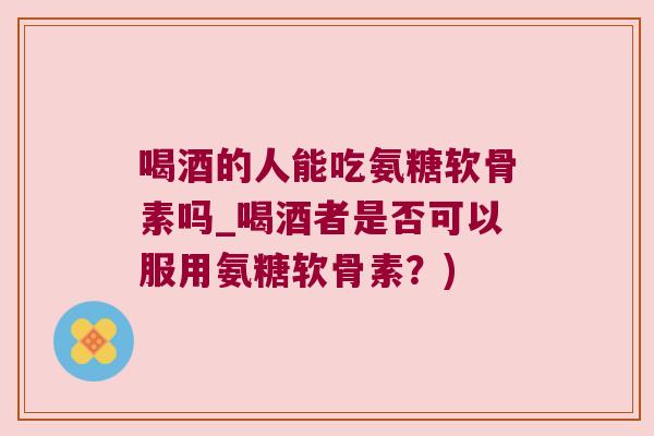 喝酒的人能吃氨糖软骨素吗_喝酒者是否可以服用氨糖软骨素?)