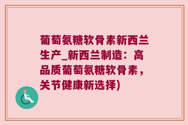 葡萄氨糖软骨素新西兰生产_新西兰制造：高品质葡萄氨糖软骨素，关节健康新选择)