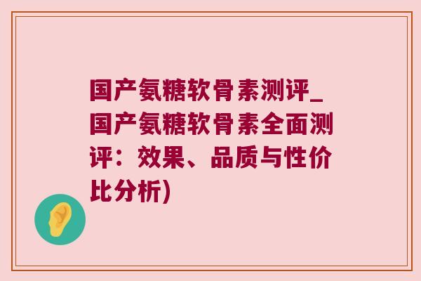 国产氨糖软骨素测评_国产氨糖软骨素全面测评:效果、品质与性价比分析)