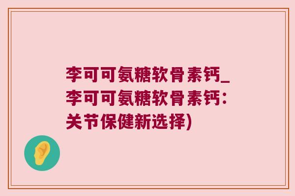 李可可氨糖软骨素钙_李可可氨糖软骨素钙:关节保健新选择)