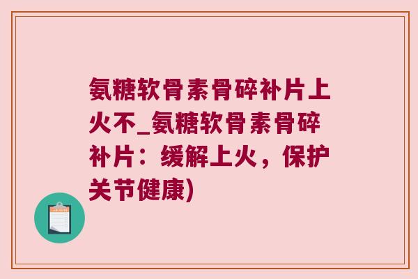 氨糖软骨素骨碎补片上火不_氨糖软骨素骨碎补片:缓解上火,保护关节健康)