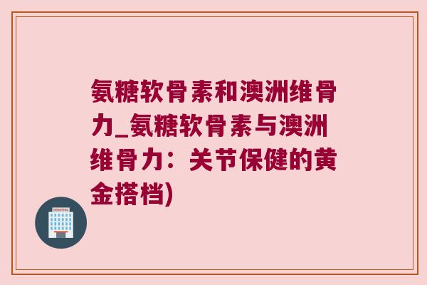 氨糖软骨素和澳洲维骨力_氨糖软骨素与澳洲维骨力:关节保健的黄金搭档)