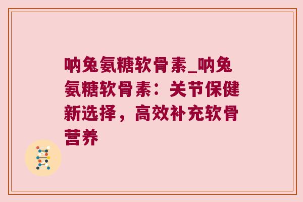 呐兔氨糖软骨素_呐兔氨糖软骨素:关节保健新选择,高效补充软骨营养