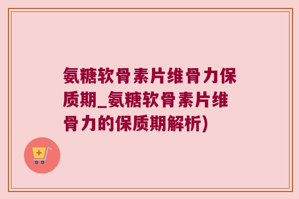 氨糖软骨素片维骨力保质期_氨糖软骨素片维骨力的保质期解析)