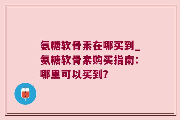 氨糖软骨素在哪买到_氨糖软骨素购买指南:哪里可以买到?