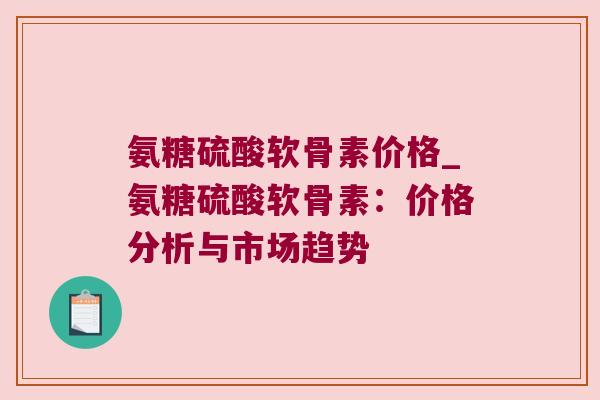 氨糖硫酸软骨素价格_氨糖硫酸软骨素:价格分析与市场趋势