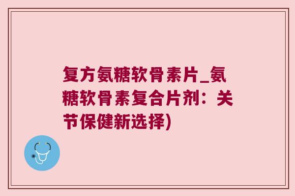 复方氨糖软骨素片_氨糖软骨素复合片剂:关节保健新选择)
