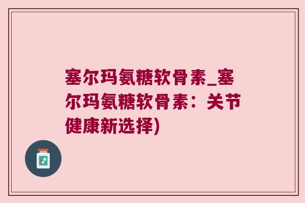 塞尔玛氨糖软骨素_塞尔玛氨糖软骨素:关节健康新选择)
