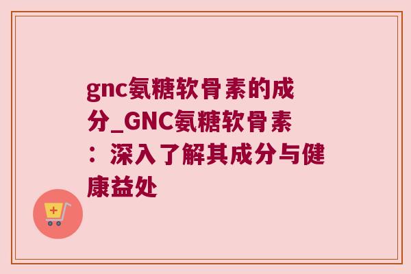 gnc氨糖软骨素的成分_GNC氨糖软骨素:深入了解其成分与健康益处