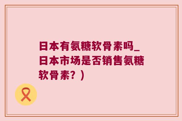 日本有氨糖软骨素吗_日本市场是否销售氨糖软骨素?)