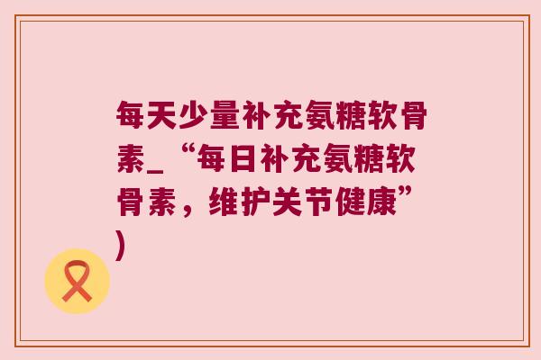 每天少量补充氨糖软骨素_“每日补充氨糖软骨素,维护关节健康”)