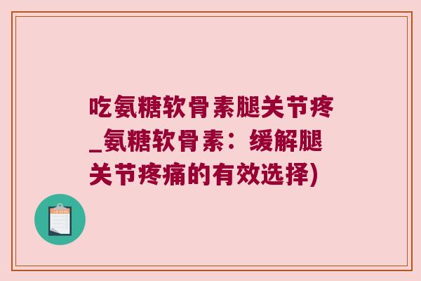 吃氨糖软骨素腿关节疼_氨糖软骨素:缓解腿关节疼痛的有效选择)
