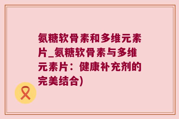氨糖软骨素和多维元素片_氨糖软骨素与多维元素片:健康补充剂的完美结合)