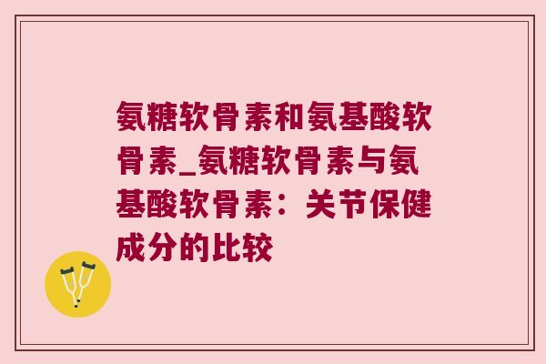 氨糖软骨素和氨基酸软骨素_氨糖软骨素与氨基酸软骨素：关节保健成分的比较
