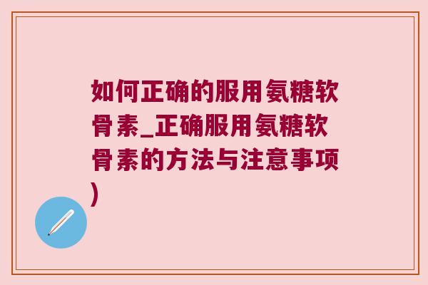 如何正确的服用氨糖软骨素_正确服用氨糖软骨素的方法与注意事项) 如何正确的服用氨糖软骨素_正确服用氨糖软骨素的方法与注意事项)