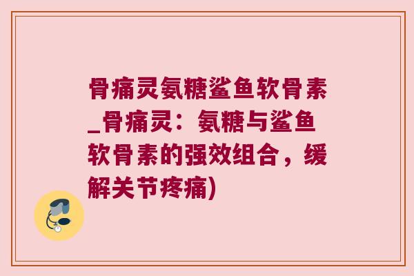 骨痛灵氨糖鲨鱼软骨素_骨痛灵:氨糖与鲨鱼软骨素的强效组合,缓解关节疼痛)