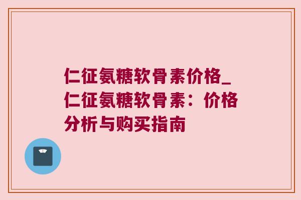 仁征氨糖软骨素价格_仁征氨糖软骨素:价格分析与购买指南 仁征氨糖软骨素价格_仁征氨糖软骨素:价格分析与购买指南