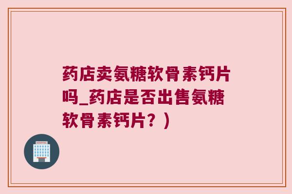 药店卖氨糖软骨素钙片吗_药店是否出售氨糖软骨素钙片?)