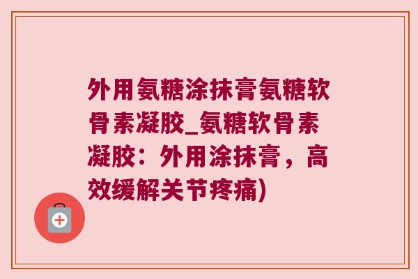 外用氨糖涂抹膏氨糖软骨素凝胶_氨糖软骨素凝胶:外用涂抹膏,高效缓解关节疼痛)