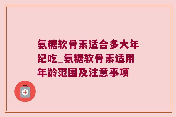 氨糖软骨素适合多大年纪吃_氨糖软骨素适用年龄范围及注意事项