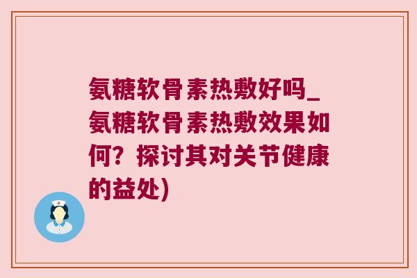 氨糖软骨素热敷好吗_氨糖软骨素热敷效果如何?探讨其对关节健康的益处)