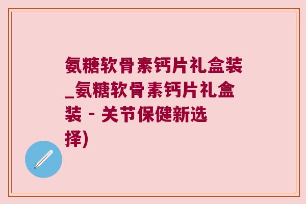 氨糖软骨素钙片礼盒装_氨糖软骨素钙片礼盒装 - 关节保健新选择)
