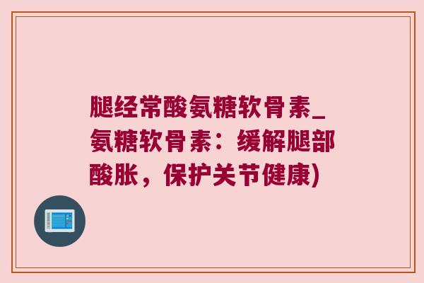 腿经常酸氨糖软骨素_氨糖软骨素:缓解腿部酸胀,保护关节健康)