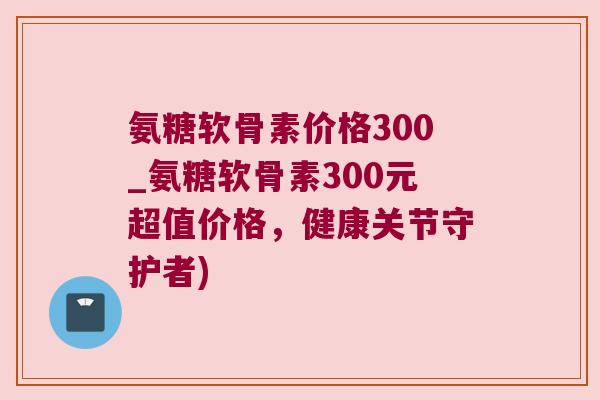 氨糖软骨素价格300_氨糖软骨素300元超值价格,健康关节守护者)