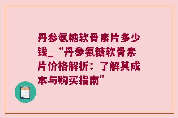 丹参氨糖软骨素片多少钱_“丹参氨糖软骨素片价格解析:了解其成本与购买指南”