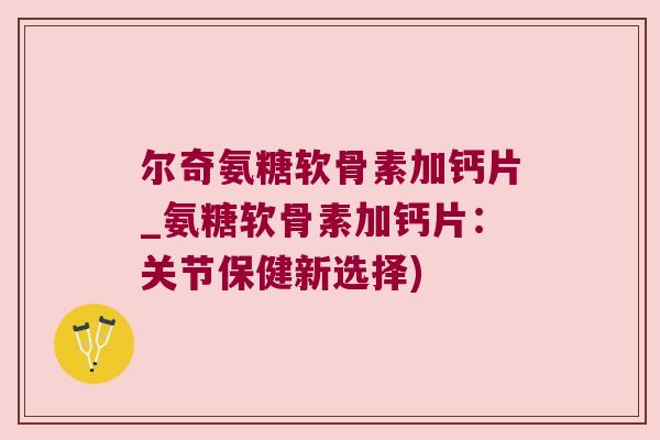 尔奇氨糖软骨素加钙片_氨糖软骨素加钙片:关节保健新选择)