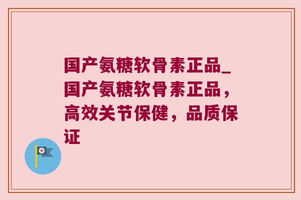 国产氨糖软骨素正品_国产氨糖软骨素正品,高效关节保健,品质保证
