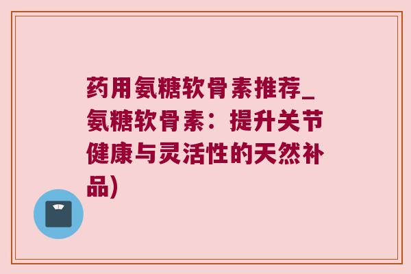 药用氨糖软骨素推荐_氨糖软骨素:提升关节健康与灵活性的天然补品)