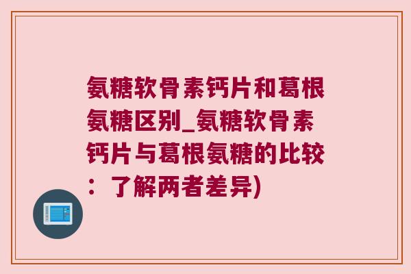 氨糖软骨素钙片和葛根氨糖区别_氨糖软骨素钙片与葛根氨糖的比较:了解两者差异)