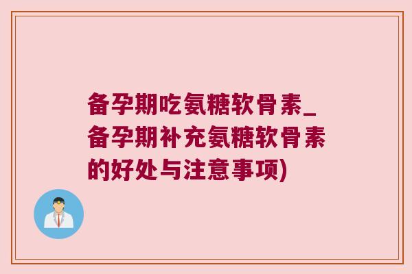 备孕期吃氨糖软骨素_备孕期补充氨糖软骨素的好处与注意事项)
