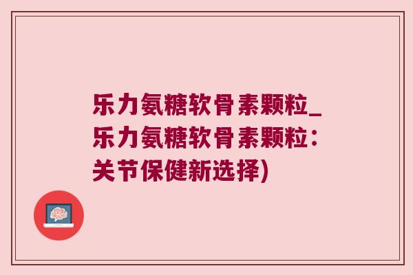 乐力氨糖软骨素颗粒_乐力氨糖软骨素颗粒:关节保健新选择)