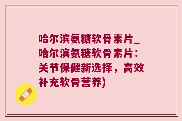 哈尔滨氨糖软骨素片_哈尔滨氨糖软骨素片:关节保健新选择,高效补充软骨营养)