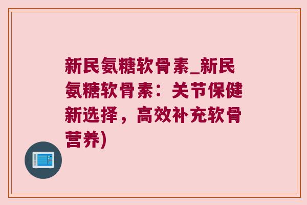 新民氨糖软骨素_新民氨糖软骨素:关节保健新选择,高效补充软骨营养)
