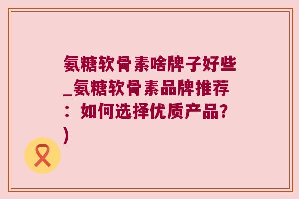 氨糖软骨素啥牌子好些_氨糖软骨素品牌推荐:如何选择优质产品?)