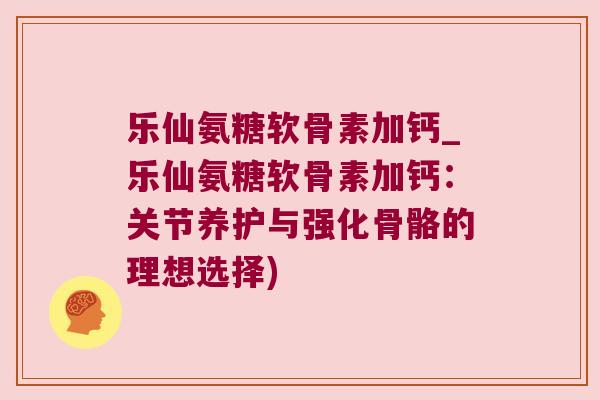 乐仙氨糖软骨素加钙_乐仙氨糖软骨素加钙:关节养护与强化骨骼的理想选择)